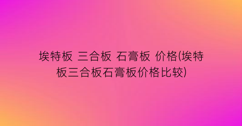 “埃特板 三合板 石膏板 价格(埃特板三合板石膏板价格比较)